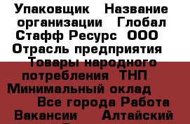 Упаковщик › Название организации ­ Глобал Стафф Ресурс, ООО › Отрасль предприятия ­ Товары народного потребления (ТНП) › Минимальный оклад ­ 45 000 - Все города Работа » Вакансии   . Алтайский край,Белокуриха г.